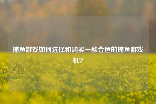 捕鱼游戏如何选择和购买一款合适的捕鱼游戏机？