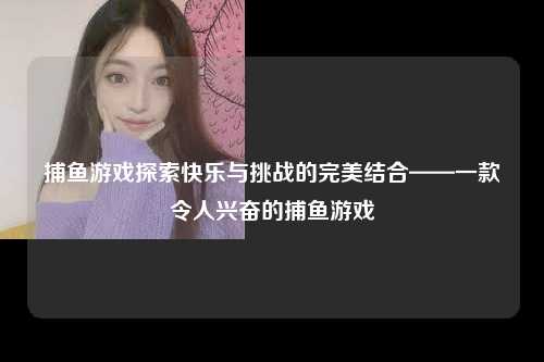 捕鱼游戏探索快乐与挑战的完美结合——一款令人兴奋的捕鱼游戏