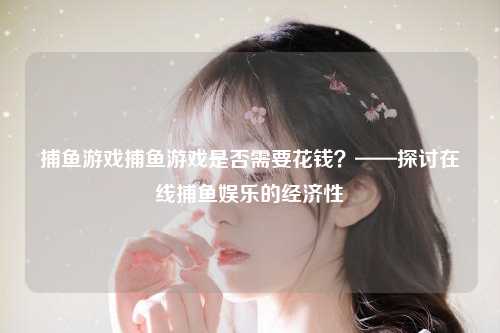 捕鱼游戏捕鱼游戏是否需要花钱？——探讨在线捕鱼娱乐的经济性