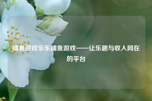 捕鱼游戏乐乐捕鱼游戏——让乐趣与收入同在的平台