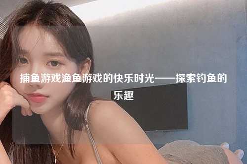 捕鱼游戏渔鱼游戏的快乐时光——探索钓鱼的乐趣