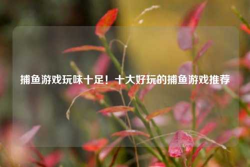 捕鱼游戏玩味十足！十大好玩的捕鱼游戏推荐