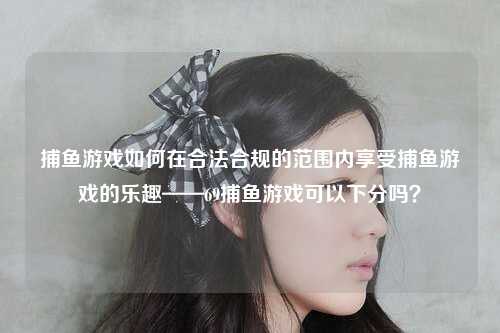 捕鱼游戏如何在合法合规的范围内享受捕鱼游戏的乐趣——69捕鱼游戏可以下分吗？