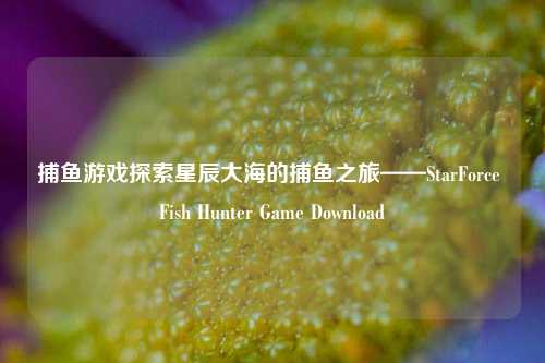 捕鱼游戏探索星辰大海的捕鱼之旅——StarForce Fish Hunter Game Download