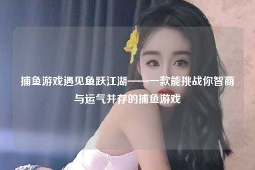 捕鱼游戏遇见鱼跃江湖——一款能挑战你智商与运气并存的捕鱼游戏