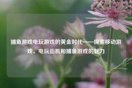 捕鱼游戏电玩游戏的黄金时代——探索移动游戏、电玩街机和捕鱼游戏的魅力
