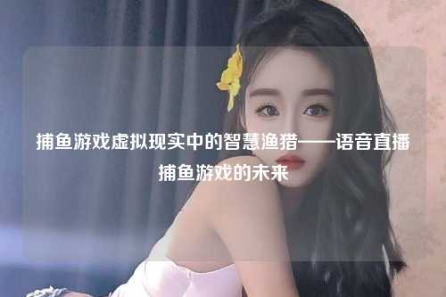 捕鱼游戏虚拟现实中的智慧渔猎——语音直播捕鱼游戏的未来