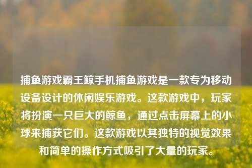 捕鱼游戏霸王鲸手机捕鱼游戏是一款专为移动设备设计的休闲娱乐游戏。这款游戏中，玩家将扮演一只巨大的鲸鱼，通过点击屏幕上的小球来捕获它们。这款游戏以其独特的视觉效果和简单的操作方式吸引了大量的玩家。