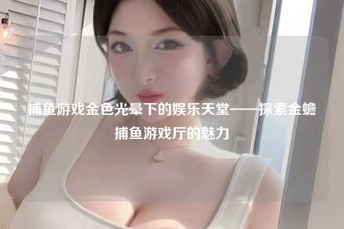 捕鱼游戏金色光晕下的娱乐天堂——探索金蟾捕鱼游戏厅的魅力