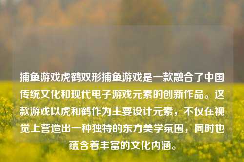 捕鱼游戏虎鹤双形捕鱼游戏是一款融合了中国传统文化和现代电子游戏元素的创新作品。这款游戏以虎和鹤作为主要设计元素，不仅在视觉上营造出一种独特的东方美学氛围，同时也蕴含着丰富的文化内涵。