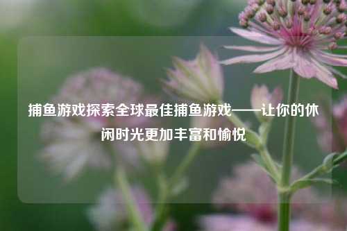 捕鱼游戏探索全球最佳捕鱼游戏——让你的休闲时光更加丰富和愉悦