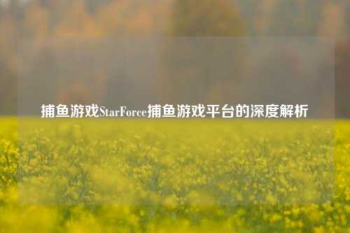 捕鱼游戏StarForce捕鱼游戏平台的深度解析