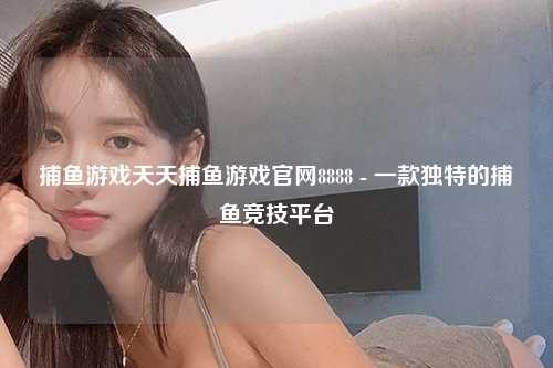 捕鱼游戏天天捕鱼游戏官网8888 - 一款独特的捕鱼竞技平台