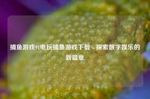 捕鱼游戏91电玩捕鱼游戏下载 - 探索数字娱乐的新篇章
