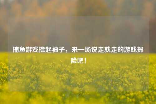 捕鱼游戏撸起袖子，来一场说走就走的游戏探险吧！
