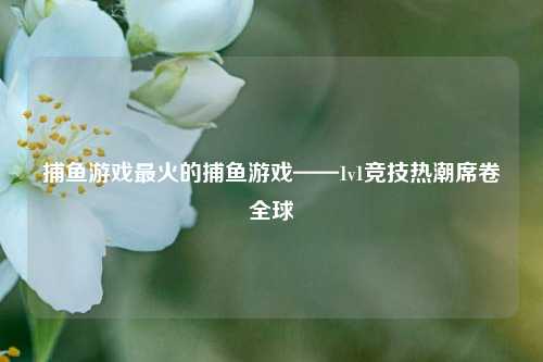 捕鱼游戏最火的捕鱼游戏——1v1竞技热潮席卷全球