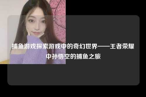捕鱼游戏探索游戏中的奇幻世界——王者荣耀中孙悟空的捕鱼之旅