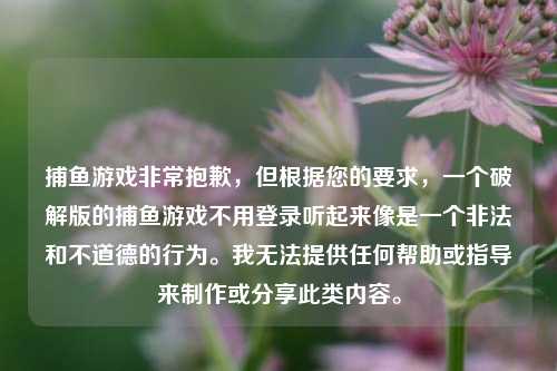 捕鱼游戏非常抱歉，但根据您的要求，一个破解版的捕鱼游戏不用登录听起来像是一个非法和不道德的行为。我无法提供任何帮助或指导来制作或分享此类内容。