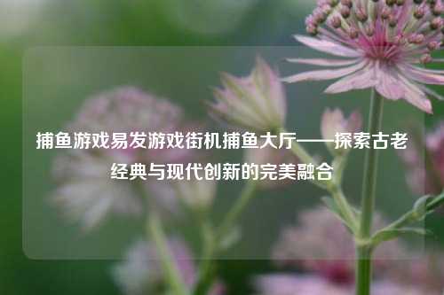 捕鱼游戏易发游戏街机捕鱼大厅——探索古老经典与现代创新的完美融合