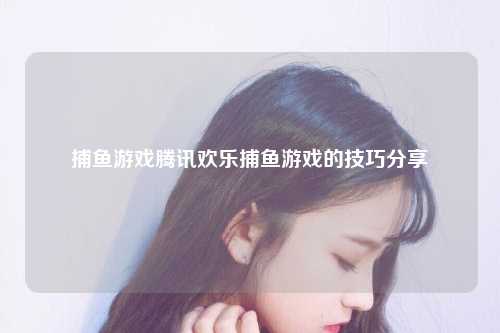 捕鱼游戏腾讯欢乐捕鱼游戏的技巧分享