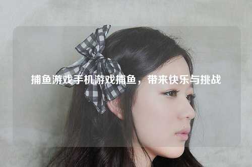 捕鱼游戏手机游戏捕鱼，带来快乐与挑战
