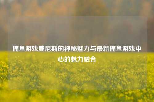 捕鱼游戏威尼斯的神秘魅力与最新捕鱼游戏中心的魅力融合
