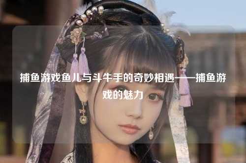 捕鱼游戏鱼儿与斗牛手的奇妙相遇——捕鱼游戏的魅力