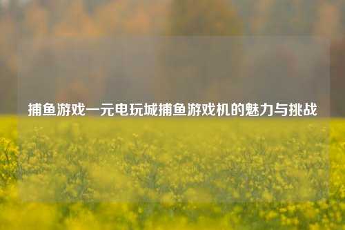 捕鱼游戏一元电玩城捕鱼游戏机的魅力与挑战