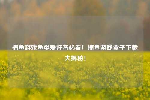 捕鱼游戏鱼类爱好者必看！捕鱼游戏盒子下载大揭秘！