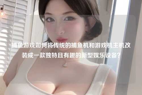 捕鱼游戏如何将传统的捕鱼机和游戏机主机改装成一款独特且有趣的新型娱乐设备？