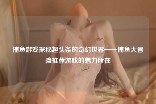 捕鱼游戏探秘趣头条的奇幻世界——捕鱼大冒险推荐游戏的魅力所在